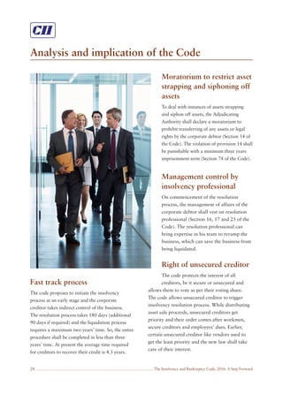 The Insolvency and Bankruptcy Code, 2016: A Step Forward
Analysis and implication of the Code
28
Fast track process
The code proposes to initiate the insolvency
process at an early stage and the corporate
creditor takes indirect control of the business.
The resolution process takes 180 days (additional
90 days if required) and the liquidation process
requires a maximum two years’ time. So, the entire
procedure shall be completed in less than three
years’ time. At present the average time required
for creditors to recover their credit is 4.3 years.
Moratorium to restrict asset
strapping and siphoning off
assets
To deal with instances of assets strapping
and siphon off assets, the Adjudicating
Authority shall declare a moratorium to
prohibit transferring of any assets or legal
rights by the corporate debtor (Section 14 of
the Code). The violation of provision 14 shall
be punishable with a minimum three years
imprisonment term (Section 74 of the Code).
Management control by
insolvency professional
On commencement of the resolution
process, the management of affairs of the
corporate debtor shall vest on resolution
professional (Section 16, 17 and 25 of the
Code). The resolution professional can
bring expertise in his team to revamp the
business, which can save the business from
being liquidated.
Right of unsecured creditor
The code protects the interest of all
creditors, be it secure or unsecured and
allows them to vote as per their voting share.
The code allows unsecured creditor to trigger
insolvency resolution process. While distributing
asset sale proceeds, unsecured creditors get
priority and their order comes after workmen,
secure creditors and employees’ dues. Earlier,
certain unsecured creditor like vendors used to
get the least priority and the new law shall take
care of their interest.
 