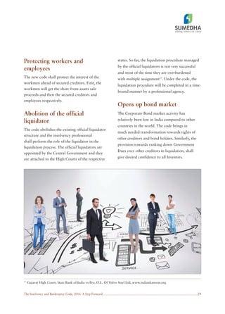 The Insolvency and Bankruptcy Code, 2016: A Step Forward 29
Protecting workers and
employees
The new code shall protect the interest of the
workmen ahead of secured creditors. First, the
workmen will get the share from assets sale
proceeds and then the secured creditors and
employees respectively.
Abolition of the official
liquidator
The code abolishes the existing official liquidator
structure and the insolvency professional
shall perform the role of the liquidator in the
liquidation process. The official liquidators are
appointed by the Central Government and they
are attached to the High Courts of the respective
states. So far, the liquidation procedure managed
by the official liquidators is not very successful
and most of the time they are overburdened
with multiple assignment17
. Under the code, the
liquidation procedure will be completed in a time-
bound manner by a professional agency.
Opens up bond market
The Corporate Bond market activity has
relatively been low in India compared to other
countries in the world. The code brings in
much needed transformation towards rights of
other creditors and bond holders. Similarly, the
provision towards ranking down Government
Dues over other creditors in liquidation, shall
give desired confidence to all Investors.
17
Gujarat High Court; State Bank of India vs Pro. O.L. Of Volvo Steel Ltd, www.indiankanoon.org
 