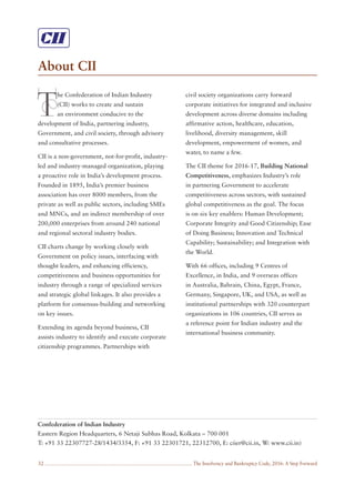 The Insolvency and Bankruptcy Code, 2016: A Step Forward32
About CII
T
he Confederation of Indian Industry
(CII) works to create and sustain
an environment conducive to the
development of India, partnering industry,
Government, and civil society, through advisory
and consultative processes.
CII is a non-government, not-for-profit, industry-
led and industry-managed organization, playing
a proactive role in India’s development process.
Founded in 1895, India’s premier business
association has over 8000 members, from the
private as well as public sectors, including SMEs
and MNCs, and an indirect membership of over
200,000 enterprises from around 240 national
and regional sectoral industry bodies.
CII charts change by working closely with
Government on policy issues, interfacing with
thought leaders, and enhancing efficiency,
competitiveness and business opportunities for
industry through a range of specialized services
and strategic global linkages. It also provides a
platform for consensus-building and networking
on key issues.
Extending its agenda beyond business, CII
assists industry to identify and execute corporate
citizenship programmes. Partnerships with
civil society organizations carry forward
corporate initiatives for integrated and inclusive
development across diverse domains including
affirmative action, healthcare, education,
livelihood, diversity management, skill
development, empowerment of women, and
water, to name a few.
The CII theme for 2016-17, Building National
Competitiveness, emphasizes Industry’s role
in partnering Government to accelerate
competitiveness across sectors, with sustained
global competitiveness as the goal. The focus
is on six key enablers: Human Development;
Corporate Integrity and Good Citizenship; Ease
of Doing Business; Innovation and Technical
Capability; Sustainability; and Integration with
the World.
With 66 offices, including 9 Centres of
Excellence, in India, and 9 overseas offices
in Australia, Bahrain, China, Egypt, France,
Germany, Singapore, UK, and USA, as well as
institutional partnerships with 320 counterpart
organizations in 106 countries, CII serves as
a reference point for Indian industry and the
international business community.
Confederation of Indian Industry
Eastern Region Headquarters, 6 Netaji Subhas Road, Kolkata – 700 001
T: +91 33 22307727-28/1434/3354, F: +91 33 22301721, 22312700, E: ciier@cii.in, W: www.cii.in)
 