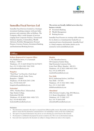 Sumedha Fiscal Services Ltd
Sumedha Fiscal Services Limited is a boutique
investment banking company with pan India
presence and corporate office at Kolkata. The
Company offers a wide bouquet of services
ranging from Corporate Finance, Turnaround
Solution, Equities, Commodities, Wealth
Advisory, Portfolio Management, Personal
Finance, Currency Futures, Investment Banking
and Institutional Broking Services.
The services are broadly clubbed across three key
business verticals:
Investment Banking
Wealth Management
Broking Services
Sumedha Fiscal focuses on creating viable solutions
for its clients as a trusted partner backed by an
experienced team of professionals. Sumedha Fiscal
is a listed company and further details can be
assessed at www.sumedhafiscal.com
Office
Kolkata (Registered & Corporate Office)
8 B, Middleton Street, 6 A, Geetanjali
Kolkata – 700071
Telephone: +91 33 2229 8936/6758 /3237/4473
Fax: +91 33 2226 4140 / 2265 5830
kolkata@sumedhafiscal.com
Bangalore
“Park Plaza” 1st Floor,No.1 Park Road
(Off Infantry Road), Tasker Town,
Bangalore – 560001
Telephone: +91 80 4124 2545 / 2546
Fax: +91 80 4124 2547
bangalore@sumedhafiscal.com
Hyderabad
309/1, “Krishna Plaza”, Khairatabad,
Opp: Shadan College,
Hyderabad-500 004
Telephone: +91 40 4020 2826 / 4026 7272
Fax: +91 40 4020 2826
hyderabad@sumedhafiscal.com
Mumbai
C-703, Marathon Innova,
Off Ganpatrao Kadam Marg
Opp Penninsula Corporate Park,
Lower Parel (West), Mumbai - 400 013.
Telephone: +91 22 4033 2400/ 4033 2416
Fax: +91 22 2498 2878
mumbai@sumedhafiscal.com
New Delhi
B1/12, Safdarjung Enclave, 2nd Floor
New Delhi - 110 029.
Telephone: +91 11 4165 4481 / 4482
Fax: +91 11 4165 4483
delhi@sumedhafiscal.com
Ahmedabad
A/82, Parisima Complex, Opp. IFCI Bhawan,
C.G. Road, Ahmedabad – 380 009
Telephone: +91 79 3002 3337
Fax: +91 79 2645 0394
ahmedabad@sumedhafiscal.com
Disclaimers
1. The information contained in this report is extracted from different public sources. Reasonable care has been
taken to ensure that the information contained herein is not misleading or untrue at the time of publication.
2. The report is for general information only and we are not soliciting any action based on this material.
3. The document is confidential and prepared for private circulation only. This is not an advertisement material.
4. Facts and views expressed in the document are subject to change without any notice to the recipient.
 