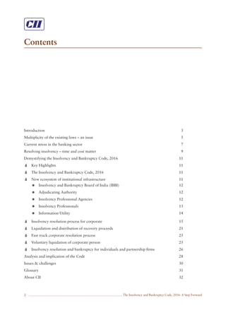The Insolvency and Bankruptcy Code, 2016: A Step Forward
Contents
2
Introduction 3
Multiplicity of the existing laws – an issue 5
Current stress in the banking sector 7
Resolving insolvency – time and cost matter 9
Demystifying the Insolvency and Bankruptcy Code, 2016 11
Key Highlights 11
The Insolvency and Bankruptcy Code, 2016 11
New ecosystem of institutional infrastructure 11
Insolvency and Bankruptcy Board of India (IBBI) 12
Adjudicating Authority 12
Insolvency Professional Agencies 12
Insolvency Professionals 13
Information Utility 14
Insolvency resolution process for corporate 15
Liquidation and distribution of recovery proceeds 21
Fast track corporate resolution process 25
Voluntary liquidation of corporate person 25
Insolvency resolution and bankruptcy for individuals and partnership ﬁrms 26
Analysis and implication of the Code 28
Issues & challenges 30
Glossary 31
About CII 32
 