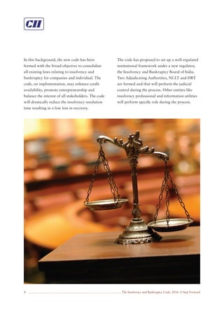 The Insolvency and Bankruptcy Code, 2016: A Step Forward4
In this background, the new code has been
formed with the broad objective to consolidate
all existing laws relating to insolvency and
bankruptcy for companies and individual. The
code, on implementation, may enhance credit
availability, promote entrepreneurship and
balance the interest of all stakeholders. The code
will drastically reduce the insolvency resolution
time resulting in a low loss in recovery.
The code has proposed to set up a well-regulated
institutional framework under a new regulator,
the Insolvency and Bankruptcy Board of India.
Two Adjudicating Authorities, NCLT and DRT
are formed and that will perform the judicial
control during the process. Other entities like
insolvency professional and information utilities
will perform speciﬁc role during the process.
 