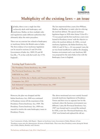 The Insolvency and Bankruptcy Code, 2016: A Step Forward
Multiplicity of the existing laws – an issue
5
I
n India, there is not a single law that
exclusively deals with bankruptcy and
insolvency. Rather, we have multiple rules
and regulations under different authorities that
ultimately delay the entire procedure.
There was no concrete law related to bankruptcy
or insolvency before the British came to India.
The ﬁrst evidence of an insolvency legislation
can be traced to sections 23 and 24 of the
Government of India Act, 1800 (39 and 40
Geo III, c 79, in line with the Lord’s Act 1759,
England)2
.
The law empowered three courts (Fort William,
Madras, and Bombay) to make rules for relieving
the insolvent debtors. The special insolvency
legislation began in 1828 when Statue 9 (Geo IV c
73) was passed and the ﬁrst insolvency courts were
formed in Presidency-towns3
with the objective to
relieve the insolvent debtors. In 1848, a revised
insolvency legislation, the Indian Insolvency Act,
1848 (11 and 12 Vict. c. 21) was passed. Later, the
act was found insufﬁcient to address the changing
business environment and a new Insolvency Bill
was proposed for the entire India in line with the
Bankruptcy Laws in England.
However, the plan was dropped and the
Indian Insolvency Act, 1848 was continued
in Presidency-towns till the enactment of the
Presidency-Towns Insolvency Act, 1909. The
Presidency Towns Insolvency Act, 1909 was
enacted to resolve the same bankruptcy issues in
Presidency-Towns.
The above-mentioned acts were mainly focused
towards insolvency legislations in Presidency-
Towns and there was no separate law for the
mofussil, where the business environment was
different. Later, the Provincial Insolvency Act,
1907 was formed and it covered the mofussil.
In 1920, a new law ‘Provincial Insolvency Act,
1920’ was formed and replaced the old act.
2
Law Commission of India, 26th Report – Report on Insolvency Laws, Government of India, Ministry of Law.
3
Presidency-towns were the administrative divisions of British India. There were three Presidency-towns during the British
rule in India (Madras, Bombay and Calcutta).
Existing legal frameworks
The Presidency Towns Insolvency Act, 1909
The Provincial Insolvency Act, 1920
SARFAESI Act, 2002
Recovery of Debts due to Banks and Financial Institutions Act, 1993
Companies Act, 2013
Sick Industrial Companies (Special Provisions) Act, 1985
LLP Act, 2008
 