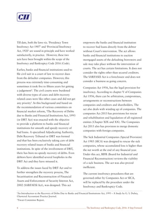 The Insolvency and Bankruptcy Code, 2016: A Step Forward6
Till date, both the laws viz. ‘Presidency Town
Insolvency Act 1907’ and ‘Provincial Insolvency
Act, 1920’ are sound in principle and have worked
satisfactorily, in practice. However, these two
acts have been brought within the scope of the
Insolvency and Bankruptcy Code 2016 (Code).
Earlier, banks and ﬁnancial institutions used to
ﬁle civil suit in a court of law to recover dues
from the defaulter companies. However, this
process was extremely time-consuming and
sometimes it took ﬁve to ﬁfteen years for getting
a judgement4
. The civil courts were burdened
with diverse types of cases and debt recovery
related cases were like other cases and did not get
any priority5
. In this background and based on
the recommendation of various committees on
ﬁnancial market reform, ‘The Recovery of Debts
due to Banks and Financial Institutions Act, 1993
(or DRT Act) was enacted with the objective
to provide a platform to banks and ﬁnancial
institutions for smooth and speedy recovery of
bad loans. A specialised Adjudicating Authority,
Debt Recovery Tribunal or DRT was formed
and that has been exclusively taking care of debt
recovery related issues of banks and ﬁnancial
institutions. In spite of the involvement of DRT,
there has been no speedy recovery of debts. Even
debtors have identiﬁed several loopholes in the
DRT Act and they have misused it.
To address the issues faced by DRT Act and to
further strengthen the recovery process, The
Securitisation and Reconstruction of Financial
Assets and Enforcement of Security Interest Act,
2002 (SARFAESI Act), was designed. This act
empowers the banks and ﬁnancial institution
to recover bad loans directly from the debtor
without Court’s intervention. The act allows
banks and ﬁnancial institutions to auction
mortgaged assets of the defaulting borrowers and
sale may take place without the intervention of
courts. The act has certain limitations. It does not
consider the rights other than secured creditors.
The SARFASEI Act is a foreclosure and does not
consider a business as going concern.
Companies Act 1956, has the legal provision for
insolvency. According to chapter V of Companies
Act 1956, there can be arbitration, compromises,
arrangements or reconstructions between
companies and creditors and shareholders. The
act also deals with winding up of companies. The
companies Act 2013 has provisions for rescue
and rehabilitation and liquidation of all registered
entities (Chapter XIX and XX). The Companies
Act 2013 also has provision to merge domestic
companies with foreign companies.
The Sick Industrial Companies (Special Provision)
Act 1985 (SICA) was designed to rescue the sick
companies, whose accumulated loss is higher than
the net worth at the end of any ﬁnancial year.
Under this act, BIFR (Board for Industrial and
Financial Reconstruction) reviews the viability
of a sick business. The act was also proved
inefﬁcient.
The current insolvency procedures that are
governed either by Companies Act or SICA,
will be replaced by the procedure under the
Insolvency and Bankruptcy Code.
4
An Introduction to the Recovery of Debts Due to Banks and Financial Institutions Act, 1993 – A Study by G. S. Dubey,
Chartered Accountant Practice Journal.
5
Tiwari Committee Report.
 