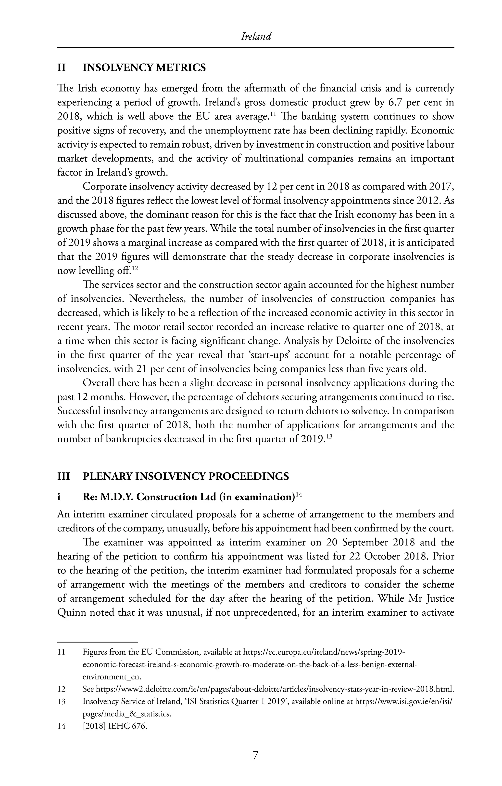 Ireland
7
II	 INSOLVENCY METRICS
The Irish economy has emerged from the aftermath of the financial crisis and is currently
experiencing a period of growth. Ireland’s gross domestic product grew by 6.7 per cent in
2018, which is well above the EU area average.11
The banking system continues to show
positive signs of recovery, and the unemployment rate has been declining rapidly. Economic
activity is expected to remain robust, driven by investment in construction and positive labour
market developments, and the activity of multinational companies remains an important
factor in Ireland’s growth.
Corporate insolvency activity decreased by 12 per cent in 2018 as compared with 2017,
and the 2018 figures reflect the lowest level of formal insolvency appointments since 2012. As
discussed above, the dominant reason for this is the fact that the Irish economy has been in a
growth phase for the past few years. While the total number of insolvencies in the first quarter
of 2019 shows a marginal increase as compared with the first quarter of 2018, it is anticipated
that the 2019 figures will demonstrate that the steady decrease in corporate insolvencies is
now levelling off.12
The services sector and the construction sector again accounted for the highest number
of insolvencies. Nevertheless, the number of insolvencies of construction companies has
decreased, which is likely to be a reflection of the increased economic activity in this sector in
recent years. The motor retail sector recorded an increase relative to quarter one of 2018, at
a time when this sector is facing significant change. Analysis by Deloitte of the insolvencies
in the first quarter of the year reveal that ‘start-ups’ account for a notable percentage of
insolvencies, with 21 per cent of insolvencies being companies less than five years old.
Overall there has been a slight decrease in personal insolvency applications during the
past 12 months. However, the percentage of debtors securing arrangements continued to rise.
Successful insolvency arrangements are designed to return debtors to solvency. In comparison
with the first quarter of 2018, both the number of applications for arrangements and the
number of bankruptcies decreased in the first quarter of 2019.13
III	 PLENARY INSOLVENCY PROCEEDINGS
i	 Re: M.D.Y. Construction Ltd (in examination)14
An interim examiner circulated proposals for a scheme of arrangement to the members and
creditors of the company, unusually, before his appointment had been confirmed by the court.
The examiner was appointed as interim examiner on 20 September 2018 and the
hearing of the petition to confirm his appointment was listed for 22 October 2018. Prior
to the hearing of the petition, the interim examiner had formulated proposals for a scheme
of arrangement with the meetings of the members and creditors to consider the scheme
of arrangement scheduled for the day after the hearing of the petition. While Mr Justice
Quinn noted that it was unusual, if not unprecedented, for an interim examiner to activate
11	 Figures from the EU Commission, available at https://ec.europa.eu/ireland/news/spring-2019-
economic-forecast-ireland-s-economic-growth-to-moderate-on-the-back-of-a-less-benign-external-
environment_en.
12	 See https://www2.deloitte.com/ie/en/pages/about-deloitte/articles/insolvency-stats-year-in-review-2018.html.
13	 Insolvency Service of Ireland, ‘ISI Statistics Quarter 1 2019’, available online at https://www.isi.gov.ie/en/isi/
pages/media_&_statistics.
14	 [2018] IEHC 676.
 