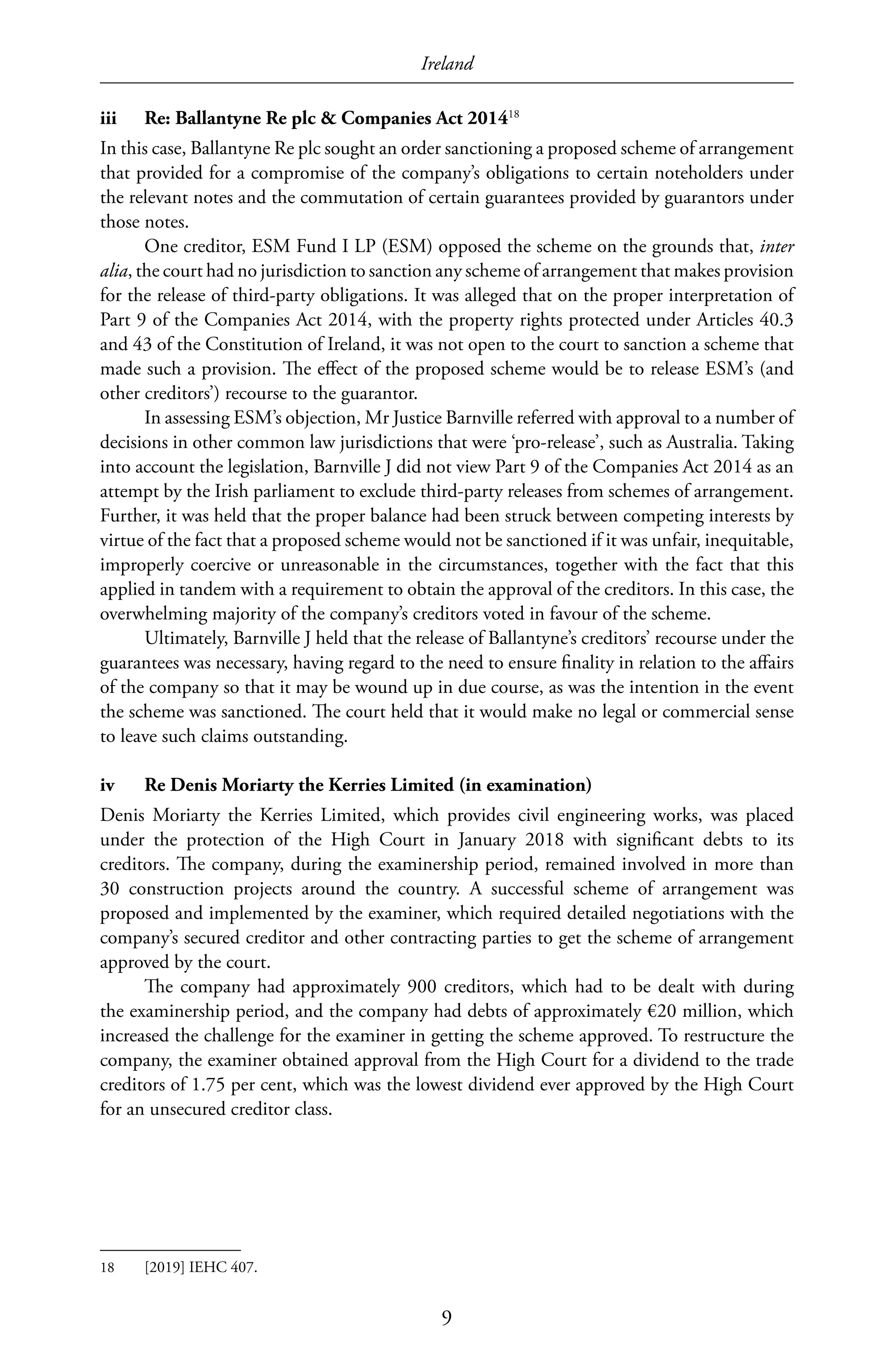 Ireland
9
iii	 Re: Ballantyne Re plc & Companies Act 201418
In this case, Ballantyne Re plc sought an order sanctioning a proposed scheme of arrangement
that provided for a compromise of the company’s obligations to certain noteholders under
the relevant notes and the commutation of certain guarantees provided by guarantors under
those notes.
One creditor, ESM Fund I LP (ESM) opposed the scheme on the grounds that, inter
alia, the court had no jurisdiction to sanction any scheme of arrangement that makes provision
for the release of third-party obligations. It was alleged that on the proper interpretation of
Part 9 of the Companies Act 2014, with the property rights protected under Articles 40.3
and 43 of the Constitution of Ireland, it was not open to the court to sanction a scheme that
made such a provision. The effect of the proposed scheme would be to release ESM’s (and
other creditors’) recourse to the guarantor.
In assessing ESM’s objection, Mr Justice Barnville referred with approval to a number of
decisions in other common law jurisdictions that were ‘pro-release’, such as Australia. Taking
into account the legislation, Barnville J did not view Part 9 of the Companies Act 2014 as an
attempt by the Irish parliament to exclude third-party releases from schemes of arrangement.
Further, it was held that the proper balance had been struck between competing interests by
virtue of the fact that a proposed scheme would not be sanctioned if it was unfair, inequitable,
improperly coercive or unreasonable in the circumstances, together with the fact that this
applied in tandem with a requirement to obtain the approval of the creditors. In this case, the
overwhelming majority of the company’s creditors voted in favour of the scheme.
Ultimately, Barnville J held that the release of Ballantyne’s creditors’ recourse under the
guarantees was necessary, having regard to the need to ensure finality in relation to the affairs
of the company so that it may be wound up in due course, as was the intention in the event
the scheme was sanctioned. The court held that it would make no legal or commercial sense
to leave such claims outstanding.
iv	 Re Denis Moriarty the Kerries Limited (in examination)
Denis Moriarty the Kerries Limited, which provides civil engineering works, was placed
under the protection of the High Court in January 2018 with significant debts to its
creditors. The company, during the examinership period, remained involved in more than
30  construction projects around the country. A successful scheme of arrangement was
proposed and implemented by the examiner, which required detailed negotiations with the
company’s secured creditor and other contracting parties to get the scheme of arrangement
approved by the court.
The company had approximately 900 creditors, which had to be dealt with during
the examinership period, and the company had debts of approximately €20 million, which
increased the challenge for the examiner in getting the scheme approved. To restructure the
company, the examiner obtained approval from the High Court for a dividend to the trade
creditors of 1.75 per cent, which was the lowest dividend ever approved by the High Court
for an unsecured creditor class.
18	 [2019] IEHC 407.
 