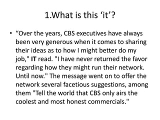 1.What is this ‘it’?
• “Over the years, CBS executives have always
  been very generous when it comes to sharing
  their ideas as to how I might better do my
  job," IT read. "I have never returned the favor
  regarding how they might run their network.
  Until now." The message went on to offer the
  network several facetious suggestions, among
  them "Tell the world that CBS only airs the
  coolest and most honest commercials."
 