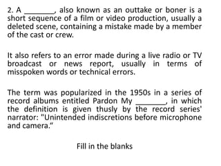 2. A _______, also known as an outtake or boner is a
short sequence of a film or video production, usually a
deleted scene, containing a mistake made by a member
of the cast or crew.

It also refers to an error made during a live radio or TV
broadcast or news report, usually in terms of
misspoken words or technical errors.

The term was popularized in the 1950s in a series of
record albums entitled Pardon My _______, in which
the definition is given thusly by the record series'
narrator: "Unintended indiscretions before microphone
and camera.“

                    Fill in the blanks
 