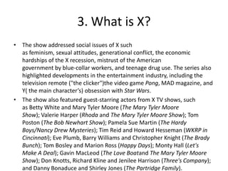 3. What is X?
• The show addressed social issues of X such
  as feminism, sexual attitudes, generational conflict, the economic
  hardships of the X recession, mistrust of the American
  government by blue-collar workers, and teenage drug use. The series also
  highlighted developments in the entertainment industry, including the
  television remote ("the clicker")the video game Pong, MAD magazine, and
  Y( the main character’s) obsession with Star Wars.
• The show also featured guest-starring actors from X TV shows, such
  as Betty White and Mary Tyler Moore (The Mary Tyler Moore
  Show); Valerie Harper (Rhoda and The Mary Tyler Moore Show); Tom
  Poston (The Bob Newhart Show); Pamela Sue Martin (The Hardy
  Boys/Nancy Drew Mysteries); Tim Reid and Howard Hesseman (WKRP in
  Cincinnati); Eve Plumb, Barry Williams and Christopher Knight (The Brady
  Bunch); Tom Bosley and Marion Ross (Happy Days); Monty Hall (Let's
  Make A Deal); Gavin MacLeod (The Love Boatand The Mary Tyler Moore
  Show); Don Knotts, Richard Kline and Jenilee Harrison (Three's Company);
  and Danny Bonaduce and Shirley Jones (The Partridge Family).
 