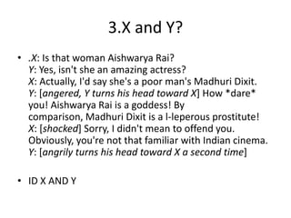 3.X and Y?
• .X: Is that woman Aishwarya Rai?
  Y: Yes, isn't she an amazing actress?
  X: Actually, I'd say she's a poor man's Madhuri Dixit.
  Y: [angered, Y turns his head toward X] How *dare*
  you! Aishwarya Rai is a goddess! By
  comparison, Madhuri Dixit is a l-leperous prostitute!
  X: [shocked] Sorry, I didn't mean to offend you.
  Obviously, you're not that familiar with Indian cinema.
  Y: [angrily turns his head toward X a second time]

• ID X AND Y
 