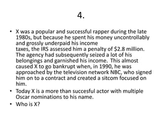 4.
• X was a popular and successful rapper during the late
  1980s, but because he spent his money uncontrollably
  and grossly underpaid his income
  taxes, the IRS assessed him a penalty of $2.8 million.
  The agency had subsequently seized a lot of his
  belongings and garnished his income. This almost
  caused X to go bankrupt when, in 1990, he was
  approached by the television network NBC, who signed
  him on to a contract and created a sitcom focused on
  him.
• Today X is a more than succesful actor with multiple
  Oscar nominations to his name.
• Who is X?
 