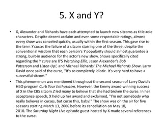 5. X and Y?
•   X, Alexander and Richards have each attempted to launch new sitcoms as title-role
    characters. Despite decent acclaim and even some respectable ratings, almost
    every show was canceled quickly, usually within the first season. This gave rise to
    the term Y curse: the failure of a sitcom starring one of the three, despite the
    conventional wisdom that each person's Y popularity should almost guarantee a
    strong, built-in audience for the actor's new show. Shows specifically cited
    regarding the Y curse are X‘S Watching Ellie, Jason Alexander's Bob
    Patterson and Listen Up!, and Michael Richards' The Michael Richards Show. Larry
    David once said of the curse, "It's so completely idiotic. It's very hard to have a
    successful sitcom."
•   This phenomenon was mentioned throughout the second season of Larry David's
    HBO program Curb Your Enthusiasm. However, the Emmy award-winning success
    of X in the CBS sitcom Z led many to believe that she had broken the curse. In her
    acceptance speech, X held up her award and exclaimed, "I'm not somebody who
    really believes in curses, but curse this, baby!" The show was on the air for five
    seasons starting March 13, 2006 before its cancellation on May 18,
    2010. The Saturday Night Live episode guest-hosted by X made several references
    to the curse.
 