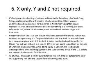 6. X only. Y and Z not required.
•   X’s first professional acting effort was as David in the Broadway play Torch Song
    Trilogy, replacing Matthew Broderick, who he resembled. X later was an
    understudy and replacement for Broderick in Neil Simon's Brighton Beach
    Memoirs in 1989. This resemblance became something of a running joke even
    referenced in Y, where his character posed as Broderick in order to get star
    treatment.
•   He starred with Y’s co- star Z in the Jim Abrahams comedy Hot Shots!, which was
    received very positively. X is frequently linked to the Brat Pack. In a March 2009
    interview on Anytime with Bob Kushell, X stated that he had auditioned for St.
    Elmo's Fire but was not cast in a role. In 1993, he was asked to audition for the role
    of Chandler Bing on Friends, while doing a play in London. His reading was
    videotaped by a British casting agent but the tape failed to arrive in the U.S. before
    the network had made its final decision.
•   As of 2012 , X has won 2 emmy awards for his role in Y. One for outstanding actor
    in a supporting role and the second for outstanding lead actor.
 