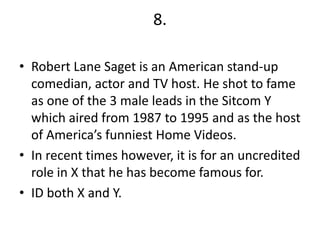 8.

• Robert Lane Saget is an American stand-up
  comedian, actor and TV host. He shot to fame
  as one of the 3 male leads in the Sitcom Y
  which aired from 1987 to 1995 and as the host
  of America’s funniest Home Videos.
• In recent times however, it is for an uncredited
  role in X that he has become famous for.
• ID both X and Y.
 