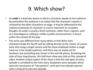 9. Which show?
• An aside is a dramatic device in which a character speaks to the audience.
  By convention the audience is to realize that the character's speech is
  unheard by the other characters on stage. It may be addressed to the
  audience expressly (in character or out) or represent an unspoken
  thought. An aside is usually a brief comment, rather than a speech, such
  as a monologue or soliloquy. Unlike a public announcement, it occurs
  within the context of the play.
• The series was different from many others in that X(the main
  character) broke the fourth wall by talking directly to the viewer, all scenes
  were shot using a single camera and the show employed neither a laugh
  track nor a live studio audience, and there was no studio set for
  locations, but everything was shown in the real-life places. Emulating the
  style of hour-long dramas, this half-hour show was shot on film instead of
  video. Another unique aspect of the show is that the cold open of every
  episode is unrelated to the main story. Exceptions were episodes which
  were the conclusions of "two-parters"; each part two episode opened
  with a recap of its part one episode.
 