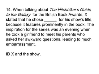 14. When talking about The Hitchhiker's Guide
to the Galaxy for the British Book Awards, X
stated that he chose ______ for his show’s title,
because it features prominently in the book. The
inspiration for the series was an evening when
he took a girlfriend to meet his parents who
asked her awkward questions, leading to much
embarrassment.

ID X and the show.
 
