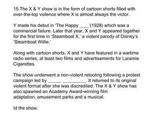 15.The X & Y show is in the form of cartoon shorts filled with
over-the-top violence where X is almost always the victor.

Y made his debut in ‘The Happy ____’(1928) which was a
commercial failure. Later that year, X and Y appeared together
for the first time in ‘Steamboat X,’ a violent parody of Disney’s
‘Steamboat Willie.’

Along with cartoon shorts, X and Y have featured in a wartime
radio series, at least two films and advertisements for Laramie
Cigarettes.

The show underwent a non-violent retooling following a protest
campaign led by ______ __________. It returned to its original
violent format after she was discredited. The X & Y show has
also spawned an Academy Award-winning film
adaptation, amusement parks and a musical.

Id the show.
 