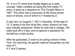 16. X is a TV show that initially began as a radio
concept. Often credited as being the first reality TV
show, it aired as a segment on The Tonight Show in
1951. The show was a precursor to the more recent
wave of shows, one of which is Y hosted by Z.

Z was born on August 7, 1971 in Mumbai. At the age of
12, Z acted in his first Hindi film Jalwa, wherein his role
was critically acclaimed. While he was still in college, FM
radio took off in India, and he gained a reputation for
himself as a radio jockey.

After he graduated, Z went to an acting school in New
York. On returning, he gained national recognition as the
host of Y.
X,Y and Z please.
 