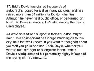 17. Eddie Doyle has signed thousands of
autographs, posed for just as many pictures, and has
raised more than $1 million for Boston charities.
Although he never held public office, or performed on
local TV, Doyle is famous. He's also among the newly
unemployed.

As word spread of his layoff, a former Boston mayor
said "He’s as important as George Washington to this
city; he’s that well known. If you want to feel good about
yourself you go in and see Eddie Doyle, whether you
were a total stranger or a longtime friend.” Eddie
Doyle’s workplace and his personality highly influenced
the styling of a TV show. ID.
 