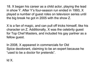 18. X began his career as a child actor, playing the lead
in show Y. After Y’s four-season run ended in 1993, X
played a number of guest roles on television series until
the big break he got in 2005 with the show Z.

X is a fan of magic, and can pull off tricks himself, like his
character on Z. Additionally, X was the celebrity guest
for Top Chef Masters, and included his gay partner as a
fellow guest.

In 2008, X appeared in commercials for Old
Spice deodorant, claiming to be an expert because he
“used to be a doctor for pretends”.

Id X.
 