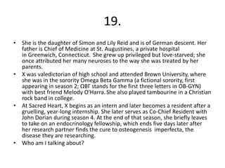 19.
• She is the daughter of Simon and Lily Reid and is of German descent. Her
  father is Chief of Medicine at St. Augustines, a private hospital
  in Greenwich, Connecticut. She grew up privileged but love-starved; she
  once attributed her many neuroses to the way she was treated by her
  parents.
• X was valedictorian of high school and attended Brown University, where
  she was in the sorority Omega Beta Gamma (a fictional sorority, first
  appearing in season 2; ΩΒΓ stands for the first three letters in OB-GYN)
  with best friend Melody O'Harra. She also played tambourine in a Christian
  rock band in college.
• At Sacred Heart, X begins as an intern and later becomes a resident after a
  gruelling, year-long internship. She later serves as Co-Chief Resident with
  John Dorian during season 4. At the end of that season, she briefly leaves
  to take on an endocrinology fellowship, which ends five days later after
  her research partner finds the cure to osteogenesis imperfecta, the
  disease they are researching.
• Who am I talking about?
 