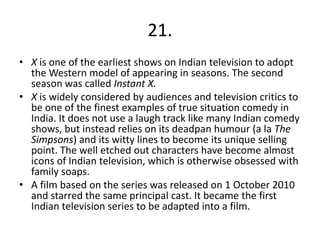 21.
• X is one of the earliest shows on Indian television to adopt
  the Western model of appearing in seasons. The second
  season was called Instant X.
• X is widely considered by audiences and television critics to
  be one of the finest examples of true situation comedy in
  India. It does not use a laugh track like many Indian comedy
  shows, but instead relies on its deadpan humour (a la The
  Simpsons) and its witty lines to become its unique selling
  point. The well etched out characters have become almost
  icons of Indian television, which is otherwise obsessed with
  family soaps.
• A film based on the series was released on 1 October 2010
  and starred the same principal cast. It became the first
  Indian television series to be adapted into a film.
 