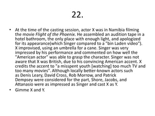 22.
• At the time of the casting session, actor X was in Namibia filming
  the movie Flight of the Phoenix. He assembled an audition tape in a
  hotel bathroom, the only place with enough light, and apologized
  for its appearance(which Singer compared to a "bin Laden video").
  X improvised, using an umbrella for a cane. Singer was very
  impressed by his performance and commented on how well the
  "American actor" was able to grasp the character. Singer was not
  aware that X was British, due to his convincing American accent. X
  credits the accent to "a misspent youth [watching] too much TV and
  too many movies". Although locally better-known actors such
  as Denis Leary, David Cross, Rob Morrow, and Patrick
  Dempsey were considered for the part, Shore, Jacobs, and
  Attanasio were as impressed as Singer and cast X as Y.
• Gimme X and Y.
 