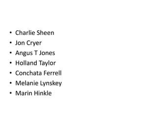 •   Charlie Sheen
•   Jon Cryer
•   Angus T Jones
•   Holland Taylor
•   Conchata Ferrell
•   Melanie Lynskey
•   Marin Hinkle
 