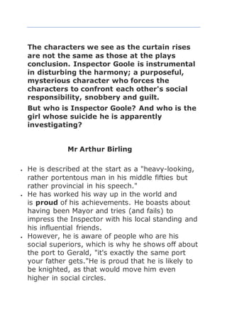 The characters we see as the curtain rises
are not the same as those at the plays
conclusion. Inspector Goole is instrumental
in disturbing the harmony; a purposeful,
mysterious character who forces the
characters to confront each other's social
responsibility, snobbery and guilt.
But who is Inspector Goole? And who is the
girl whose suicide he is apparently
investigating?
Mr Arthur Birling
 He is described at the start as a "heavy-looking,
rather portentous man in his middle fifties but
rather provincial in his speech."
 He has worked his way up in the world and
is proud of his achievements. He boasts about
having been Mayor and tries (and fails) to
impress the Inspector with his local standing and
his influential friends.
 However, he is aware of people who are his
social superiors, which is why he shows off about
the port to Gerald, "it's exactly the same port
your father gets."He is proud that he is likely to
be knighted, as that would move him even
higher in social circles.
 
