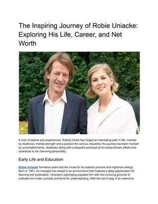 The Inspiring Journey of Robie Uniacke:
Exploring His Life, Career, and Net
Worth
A man of talents and experiences, Robbie Uniek has forged an interesting path in life, marked
by resilience, mental strength and a passion for various industries His journey has been marked
by accomplishments, obstacles along with a beautiful portrayal of his extraordinary efforts that
contribute to his charming personality .
Early Life and Education
Robie Uniacke formative years laid the muse for his eclectic pursuits and highbrow energy.
Born in 1961, he changed into raised in an environment that fostered a deep appreciation for
learning and exploration. Uniacke's upbringing supplied him with the nurturing grounds to
cultivate his innate curiosity and thirst for understanding. With the aid of way of an extensive
 