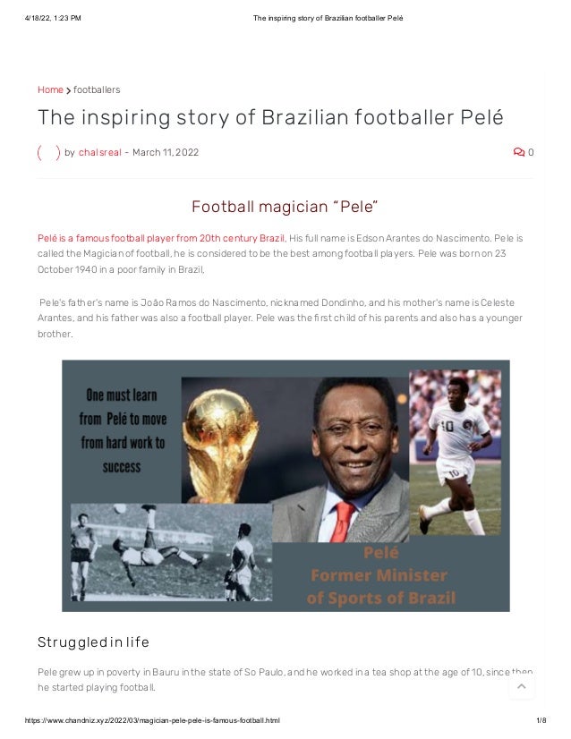 4/18/22, 1:23 PM The inspiring story of Brazilian footballer Pelé
https://www.chandniz.xyz/2022/03/magician-pele-pele-is-famous-football.html 1/8
Home  footballers
by chalsreal - March 11, 2022  0
The inspiring story of Brazilian footballer Pelé
 Football magician “ Pele”  
Pelé is a famous football player from 20th century Brazil, His full name is Edson Arantes do Nascimento. Pele is
called the Magician of football, he is considered to be the best among football players. Pele was born on 23
October 1940 in a poor family in Brazil,
 Pele's father's name is João Ramos do Nascimento, nicknamed Dondinho, and his mother's name is Celeste
Arantes, and his father was also a football player. Pele was the first child of his parents and also has a younger
brother.
St r uggled in life
Pele grew up in poverty in Bauru in the state of So Paulo, and he worked in a tea shop at the age of 10, since then
he started playing football.  
 