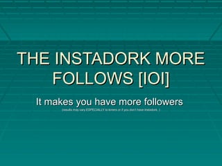 THE INSTADORK MORETHE INSTADORK MORE
FOLLOWS [IOI]FOLLOWS [IOI]
It makes you have more followersIt makes you have more followers
(results may vary ESPECIALLY to loners or if you don’t have Instadork. )(results may vary ESPECIALLY to loners or if you don’t have Instadork. )
 
