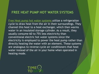 FREE HEAT PUMP HOT WATER SYSTEMS
Free Heat pump hot water systems utilize a refrigeration
cycle to draw heat from the air in their surroundings. They
channel this heat to a heat exchanger, which then warms
water in an insulated storage cylinder. As a result, they
usually consume 60 to 75% less electricity than
conventional electric hot water systems since the
electricity is employed to power the heat pump rather than
directly heating the water with an element. These systems
are analogous to reverse-cycle air conditioners that heat
water instead of the air in your home when operated in
heating mode.
 