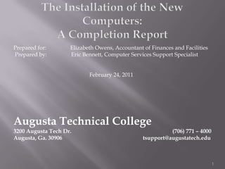 The Installation of the New Computers:A Completion Report Prepared for:  Elizabeth Owens, Accountant of Finances and Facilities  Prepared by:   	Eric Bennett, Computer Services Support Specialist February 24, 2011 Augusta Technical College 3200 Augusta Tech Dr.					 (706) 771 – 4000  Augusta, Ga. 30906			                            tsupport@augustatech.edu 1 
