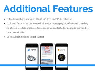 Additional Features
InstantInspections works on 3G, 4G, 4G LTE, and Wi-Fi networks
Look and feel can be customized with your messaging, workflow and branding
All photos are date and time stamped, as well as latitude/longitude stamped for
location validation
No IT support needed to get started
 