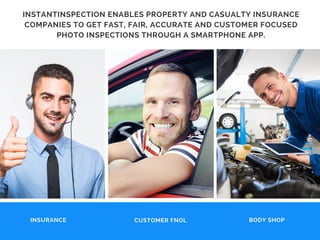 BODY SHOP
INSTANTINSPECTION ENABLES PROPERTY AND CASUALTY INSURANCE
COMPANIES TO GET FAST, FAIR, ACCURATE AND CUSTOMER FOCUSED
PHOTO INSPECTIONS THROUGH A SMARTPHONE APP.
CUSTOMER FNOLINSURANCE
 