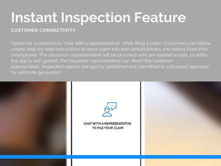 Instant Inspection Feature
Option for customers to "chat with a representative" while filing a claim. Customers can follow
simple step-by-step instructions to input claim info and upload photos and videos from their
smartphone. The insurance representative will be provided with pre-loaded scripts, so while
the app is self-guided, the insurance representative can direct the customer
appropriately. Inspection reports are quickly published and submitted to a licensed appraiser
for estimate generation.
CUSTOMER CONNECTIVITY
 