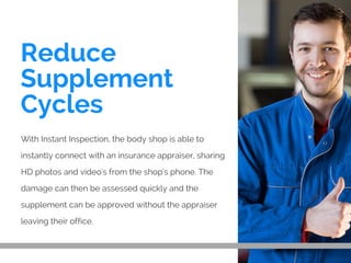 Reduce
Supplement
Cycles
With Instant Inspection, the body shop is able to
instantly connect with an insurance appraiser, sharing
HD photos and video's from the shop's phone. The
damage can then be assessed quickly and the
supplement can be approved without the appraiser
leaving their office.
 