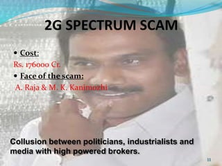 2G SPECTRUM SCAM 
 Cost: 
Rs. 176000 Cr. 
 Face of the scam: 
A. Raja & M. K. Kanimozhi 
Collusion between politicians, industrialists and 
media with high powered brokers. 
11 
 