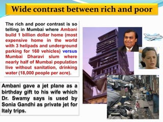 Wide contrast between rich and poor 
The rich and poor contrast is so 
telling in Mumbai where Ambani 
build 1 billion dollar home (most 
expensive home in the world 
with 3 helipads and underground 
parking for 160 vehicles) versus 
Mumbai Dharavi slum where 
nearly half of Mumbai population 
live without sanitation, drinking 
water (18,000 people per acre). 
Ambani gave a jet plane as a 
birthday gift to his wife which 
Dr. Swamy says is used by 
Sonia Gandhi as private jet for 
Italy trips. 
 