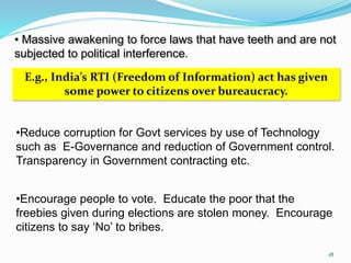 • Massive awakening to force laws that have teeth and are not 
subjected to political interference. 
E.g., India’s RTI (Freedom of Information) act has given 
some power to citizens over bureaucracy. 
•Reduce corruption for Govt services by use of Technology 
such as E-Governance and reduction of Government control. 
Transparency in Government contracting etc. 
•Encourage people to vote. Educate the poor that the 
freebies given during elections are stolen money. Encourage 
citizens to say ‘No’ to bribes. 
18 
 