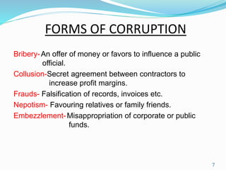 FORMS OF CORRUPTION 
Bribery-An offer of money or favors to influence a public 
official. 
Collusion-Secret agreement between contractors to 
increase profit margins. 
Frauds- Falsification of records, invoices etc. 
Nepotism- Favouring relatives or family friends. 
Embezzlement- Misappropriation of corporate or public 
funds. 
7 
 