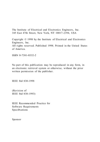 The Institute of Electrical and Electronics Engineers, Inc.
345 East 47th Street, New York, NY 10017-2394, USA
Copyright © 1998 by the Institute of Electrical and Electronics
Engineers, Inc.
All rights reserved. Published 1998. Printed in the United States
of America.
ISBN 0-7381-0332-2
No part of this publication may be reproduced in any form, in
an electronic retrieval system or otherwise, without the prior
written permission of the publisher.
IEEE Std 830-1998
(Revision of
IEEE Std 830-1993)
IEEE Recommended Practice for
Software Requirements
SpeciÞcations
Sponsor
 