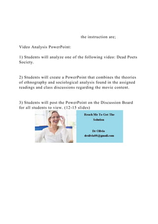 the instruction are;
Video Analysis PowerPoint:
1) Students will analyze one of the following video: Dead Poets
Society.
2) Students will create a PowerPoint that combines the theories
of ethnography and sociological analysis found in the assigned
readings and class discussions regarding the movie content.
3) Students will post the PowerPoint on the Discussion Board
for all students to view. (12-15 slides)
 
