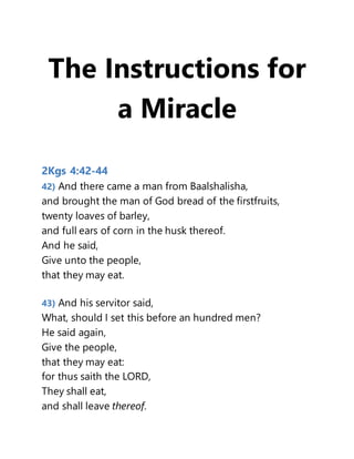 The Instructions for
a Miracle
2Kgs 4:42-44
42) And there came a man from Baalshalisha,
and brought the man of God bread of the firstfruits,
twenty loaves of barley,
and full ears of corn in the husk thereof.
And he said,
Give unto the people,
that they may eat.
43) And his servitor said,
What, should I set this before an hundred men?
He said again,
Give the people,
that they may eat:
for thus saith the LORD,
They shall eat,
and shall leave thereof.
 
