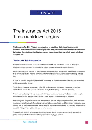 We connect 1
The Insurance Act 2015
The countdown begins…
The Insurance Act 2015 (The Act) is a new piece of legislation that relates to commercial
insurance and comes into force on 12 August 2016. The Act will implement reforms recommended
by the Law Commission and will update current insurance contract law which was created over
100 years ago.
The Duty Of Fair Presentation
Currently every material fact known should be disclosed to insurers, this is known as the duty of
disclosure. If not; the insurer is entitled to avoid the policy and refuse all claims under it.
As of 12 August 2016, the duty of disclosure will be replaced with a duty of fair presentation. This relates
to all information that is material to the risk which must be disclosed prior to a contract being entered
into.
In order to fulfil this duty of fair presentation to insurers, all information needs to be accurate in content
and in an accessible format.
You and your insurance broker need to be able to demonstrate that a reasonable search has been
conducted to ensure that you are both aware of any facts that may be material to the risk.
This means you liaising with key personnel within your business, including the Board but also people
who have significant decision making roles or have detailed knowledge of your business.
Even though the duty of disclosure has been replaced with the duty of fair presentation, there is still the
requirement for all material information presented to be correct, this is no different from the existing Law
and the test of this is also unaltered, in that “it would influence the judgement of a prudent underwriter to
establish if they will accept the risk and on what terms”.
The courts will not look favourably on brokers who data dump; hence any reference to a website or
particular piece of information must be signposted clearly by you and us.
 