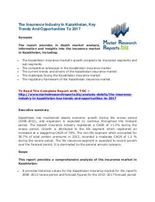 The Insurance Industry In Kazakhstan, Key
Trends And Opportunities To 2017
Synopsis
The report provides in depth market analysis,
information and insights into the insurance market
in Kazakhstan, including:
 The Kazakhstan insurance market’s growth prospects by insurance segments and
sub-segments
 The competitive landscape in the Kazakhstan insurance market
 The current trends and drivers of the Kazakhstan insurance market
 The challenges facing the Kazakhstan insurance market
 The regulatory framework of the Kazakhstan insurance market
To Read The Complete Report with TOC :-
http://www.marketresearchreports.biz/analysis-details/the-insurance-
industry-in-kazakhstan-key-trends-and-opportunities-to-2017
Executive summary
Kazakhstan has maintained steady economic growth during the review period
(2008-2012), and expansion is expected to continue throughout the forecast
period. The Kazakh insurance industry registered a CAGR of 11.3% during the
review period. Growth is attributed to the life segment which registered an
increased at a staggering CAGR of 76%. The non-life segment which accounted for
58.7% of total written premiums in 2012, recorded a moderate CAGR of 1.2 %
during the review period. The life insurance segment is expected to record growth
over the forecast period. It is dominated by the general annuity category.
Scope
This report provides a comprehensive analysis of the insurance market in
Kazakhstan:
 It provides historical values for the Kazakhstan insurance market for the report’s
2008–2012 review period and forecast figures for the 2012–2017 forecast period
 