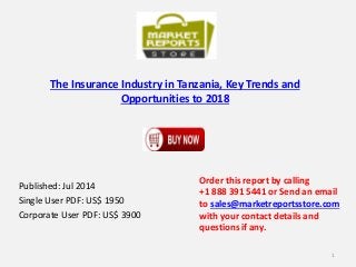 The Insurance Industry in Tanzania, Key Trends and
Opportunities to 2018
Published: Jul 2014
Single User PDF: US$ 1950
Corporate User PDF: US$ 3900
Order this report by calling
+1 888 391 5441 or Send an email
to sales@marketreportsstore.com
with your contact details and
questions if any.
1
 