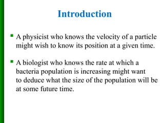  A physicist who knows the velocity of a particle
might wish to know its position at a given time.
 A biologist who knows the rate at which a
bacteria population is increasing might want
to deduce what the size of the population will be
at some future time.
Introduction
 