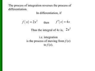 The process of integration reverses the process of
differentiation.
In differentiation, if
( ) 2
2f x x= then ( ) 4f x x′ =
Thus the integral of 4x is,
2
2x
i.e. integration
is the process of moving from f (x)
to f (x).
 